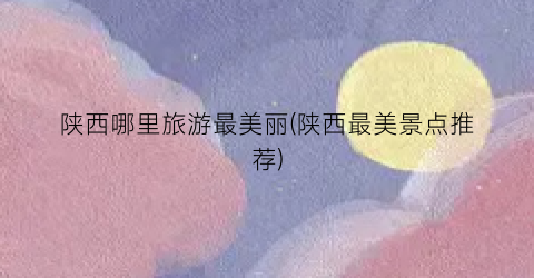陕西哪里旅游最美丽(陕西最美景点推荐)