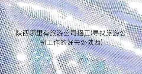 陕西哪里有旅游公司招工(寻找旅游公司工作的好去处陕西)