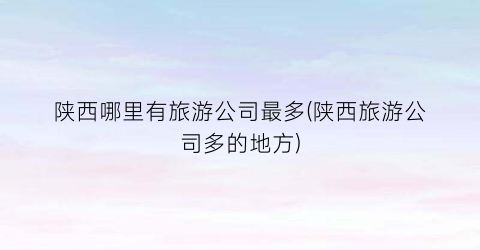陕西哪里有旅游公司最多(陕西旅游公司多的地方)