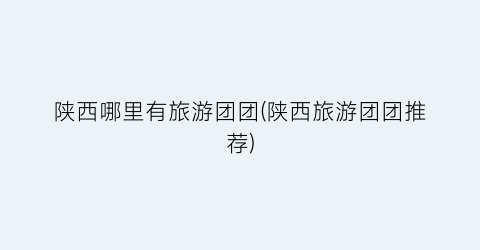 陕西哪里有旅游团团(陕西旅游团团推荐)