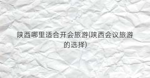 陕西哪里适合开会旅游(陕西会议旅游的选择)