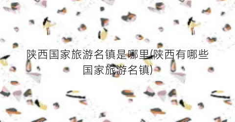 陕西国家旅游名镇是哪里(陕西有哪些国家旅游名镇)