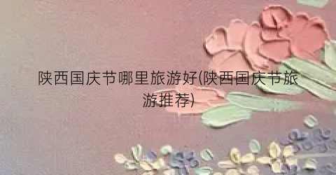 陕西国庆节哪里旅游好(陕西国庆节旅游推荐)