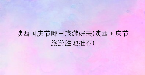 陕西国庆节哪里旅游好去(陕西国庆节旅游胜地推荐)
