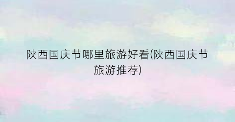陕西国庆节哪里旅游好看(陕西国庆节旅游推荐)