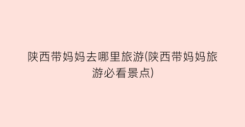 陕西带妈妈去哪里旅游(陕西带妈妈旅游必看景点)