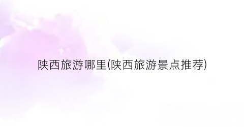 陕西旅游哪里(陕西旅游景点推荐)