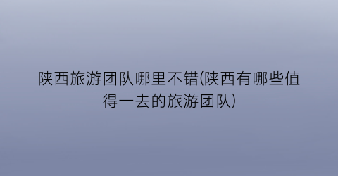 陕西旅游团队哪里不错(陕西有哪些值得一去的旅游团队)