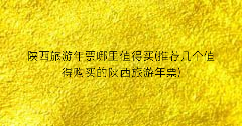 陕西旅游年票哪里值得买(推荐几个值得购买的陕西旅游年票)