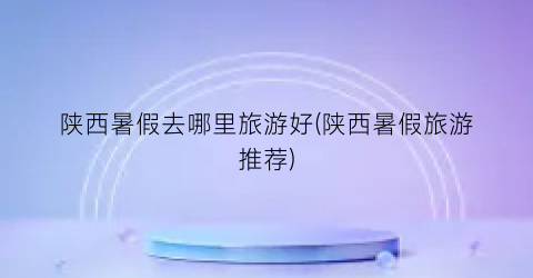 陕西暑假去哪里旅游好(陕西暑假旅游推荐)
