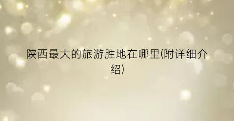 陕西最大的旅游胜地在哪里(附详细介绍)