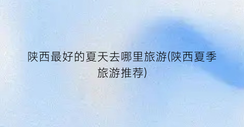 陕西最好的夏天去哪里旅游(陕西夏季旅游推荐)