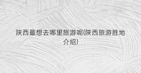陕西最想去哪里旅游呢(陕西旅游胜地介绍)