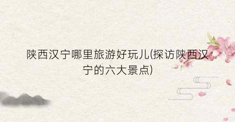 陕西汉宁哪里旅游好玩儿(探访陕西汉宁的六大景点)