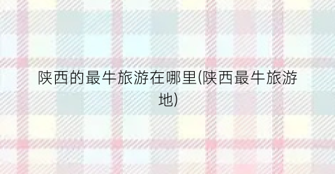陕西的最牛旅游在哪里(陕西最牛旅游地)
