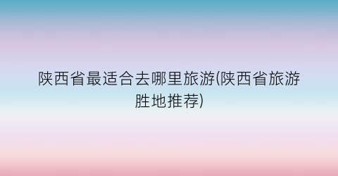 陕西省最适合去哪里旅游(陕西省旅游胜地推荐)