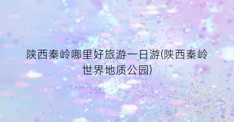 陕西秦岭哪里好旅游一日游(陕西秦岭世界地质公园)