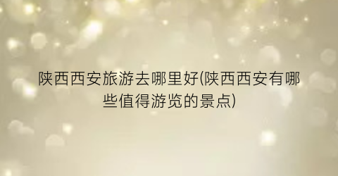 陕西西安旅游去哪里好(陕西西安有哪些值得游览的景点)