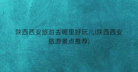 陕西西安旅游去哪里好玩儿(陕西西安旅游景点推荐)