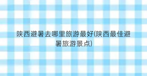 陕西避暑去哪里旅游最好(陕西最佳避暑旅游景点)