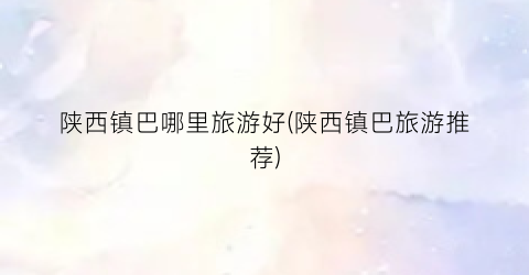 陕西镇巴哪里旅游好(陕西镇巴旅游推荐)