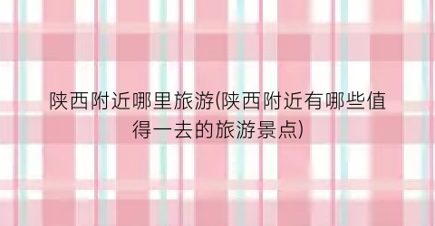陕西附近哪里旅游(陕西附近有哪些值得一去的旅游景点)