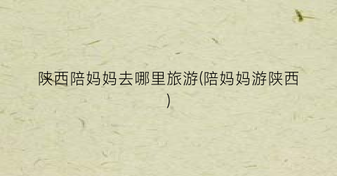 陕西陪妈妈去哪里旅游(陪妈妈游陕西)