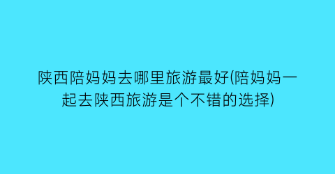 陕西陪妈妈去哪里旅游最好(陪妈妈一起去陕西旅游是个不错的选择)