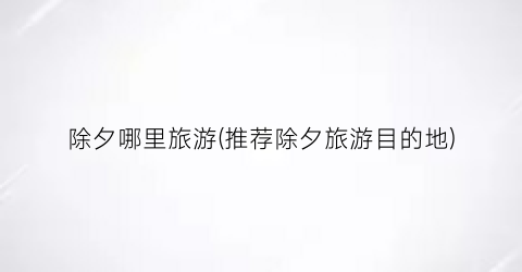 除夕哪里旅游(推荐除夕旅游目的地)