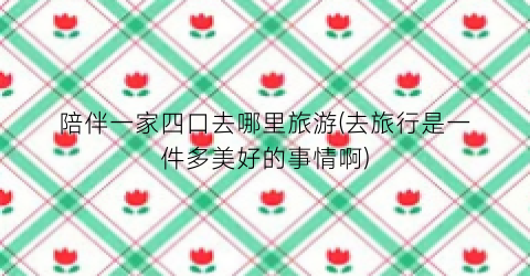 陪伴一家四口去哪里旅游(去旅行是一件多美好的事情啊)