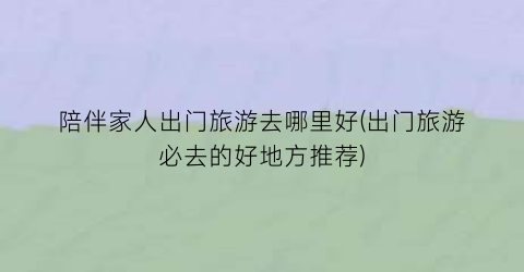 陪伴家人出门旅游去哪里好(出门旅游必去的好地方推荐)