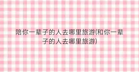 陪你一辈子的人去哪里旅游(和你一辈子的人去哪里旅游)