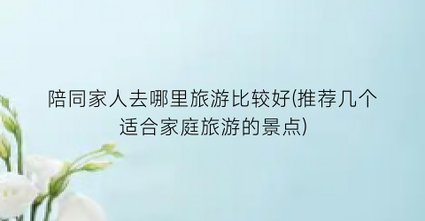 陪同家人去哪里旅游比较好(推荐几个适合家庭旅游的景点)