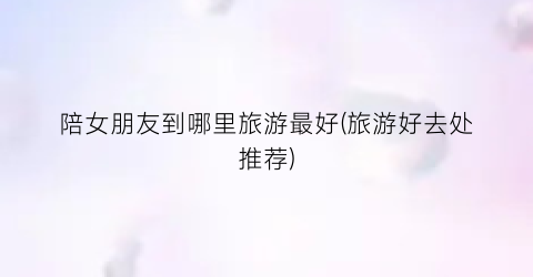 陪女朋友到哪里旅游最好(旅游好去处推荐)