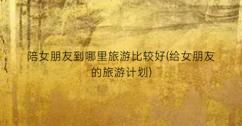 陪女朋友到哪里旅游比较好(给女朋友的旅游计划)
