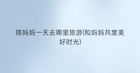 陪妈妈一天去哪里旅游(和妈妈共度美好时光)