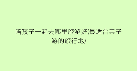 陪孩子一起去哪里旅游好(最适合亲子游的旅行地)