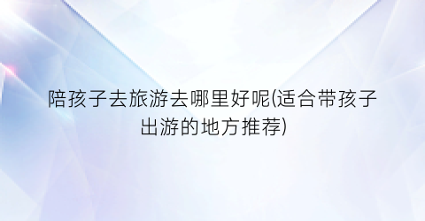 陪孩子去旅游去哪里好呢(适合带孩子出游的地方推荐)
