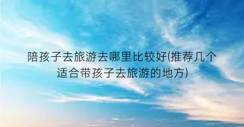 陪孩子去旅游去哪里比较好(推荐几个适合带孩子去旅游的地方)