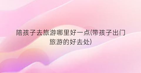 陪孩子去旅游哪里好一点(带孩子出门旅游的好去处)
