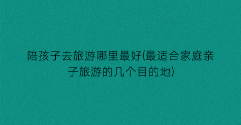 陪孩子去旅游哪里最好(最适合家庭亲子旅游的几个目的地)