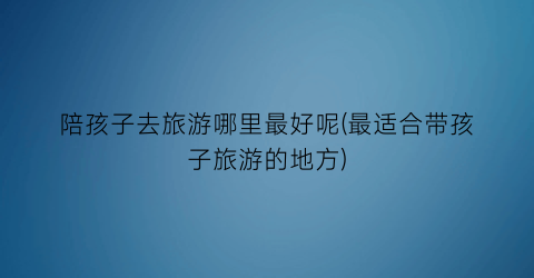 陪孩子去旅游哪里最好呢(最适合带孩子旅游的地方)