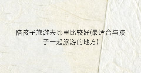 陪孩子旅游去哪里比较好(最适合与孩子一起旅游的地方)