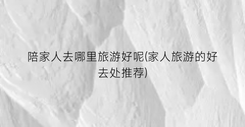 陪家人去哪里旅游好呢(家人旅游的好去处推荐)