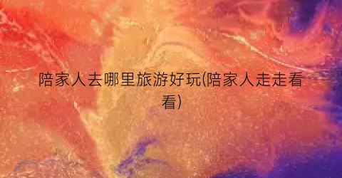 陪家人去哪里旅游好玩(陪家人走走看看)