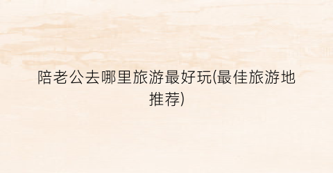 陪老公去哪里旅游最好玩(最佳旅游地推荐)