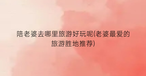 陪老婆去哪里旅游好玩呢(老婆最爱的旅游胜地推荐)