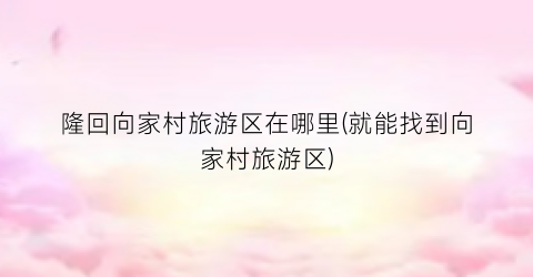 隆回向家村旅游区在哪里(就能找到向家村旅游区)