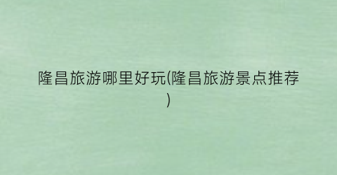 隆昌旅游哪里好玩(隆昌旅游景点推荐)