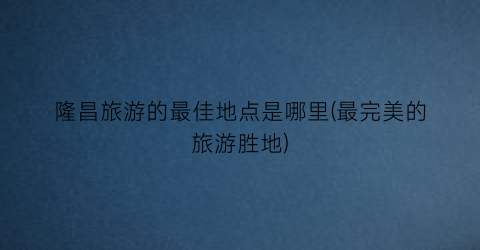 隆昌旅游的最佳地点是哪里(最完美的旅游胜地)